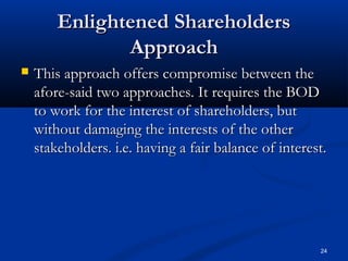 Enlightened ShareholdersEnlightened Shareholders
ApproachApproach
 This approach offers compromise between theThis approach offers compromise between the
afore-said two approaches. It requires the BODafore-said two approaches. It requires the BOD
to work for the interest of shareholders, butto work for the interest of shareholders, but
without damaging the interests of the otherwithout damaging the interests of the other
stakeholders. i.e. having a fair balance of interest.stakeholders. i.e. having a fair balance of interest.
24
 