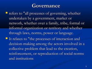 GovernanceGovernance
 refers to "all processes of governing, whetherrefers to "all processes of governing, whether
undertaken by a government, market orundertaken by a government, market or
network, whether over a family, tribe, formal ornetwork, whether over a family, tribe, formal or
informal organization or territory and whetherinformal organization or territory and whether
through laws, norms, power or language.through laws, norms, power or language.
 It relates to "the processes of interaction andIt relates to "the processes of interaction and
decision-making among the actors involved in adecision-making among the actors involved in a
collective problem that lead to the creation,collective problem that lead to the creation,
reinforcement, or reproduction of social normsreinforcement, or reproduction of social norms
and institutionsand institutions
3
 