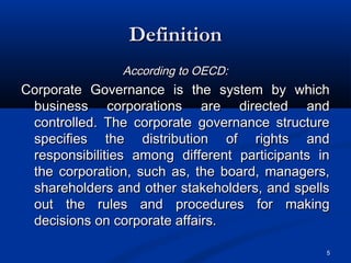 DefinitionDefinition
According to OECD:According to OECD:
Corporate Governance is the system by whichCorporate Governance is the system by which
business corporations are directed andbusiness corporations are directed and
controlled. The corporate governance structurecontrolled. The corporate governance structure
specifies the distribution of rights andspecifies the distribution of rights and
responsibilities among different participants inresponsibilities among different participants in
the corporation, such as, the board, managers,the corporation, such as, the board, managers,
shareholders and other stakeholders, and spellsshareholders and other stakeholders, and spells
out the rules and procedures for makingout the rules and procedures for making
decisions on corporate affairs.decisions on corporate affairs.
5
 