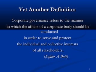 Yet Another DefinitionYet Another Definition
Corporate governance refers to the mannerCorporate governance refers to the manner
in which the affairs of a corporate body should bein which the affairs of a corporate body should be
conductedconducted
in order to serve and protectin order to serve and protect
the individual and collective intereststhe individual and collective interests
of all stakeholders.of all stakeholders.
((Safdar A ButtSafdar A Butt))
7
 