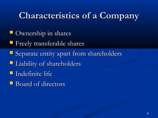 9
Characteristics of a CompanyCharacteristics of a Company
 Ownership in sharesOwnership in shares
 Freely transferable sharesFreely transferable shares
 Separate entity apart from shareholdersSeparate entity apart from shareholders
 Liability of shareholdersLiability of shareholders
 Indefinite lifeIndefinite life
 Board of directorsBoard of directors
 