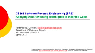 CS266 Software Reverse Engineering (SRE)
Introduction to Software Reverse Engineering
Teodoro (Ted) Cipresso, teodoro.cipresso@sjsu.edu
Department of Computer Science
San José State University
Spring 2015
The information in this presentation is taken from the thesis “Software reverse engineering education”
available at http://scholarworks.sjsu.edu/etd_theses/3734/ where all citations can be found.
 