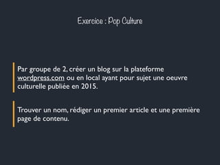 Exercice : Pop Culture
Par groupe de 2, créer un blog sur la plateforme
wordpress.com ou en local ayant pour sujet une oeuvre
culturelle publiée en 2015.
Trouver un nom, rédiger un premier article et une première
page de contenu.
 