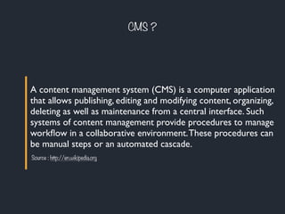 CMS ?
A content management system (CMS) is a computer application
that allows publishing, editing and modifying content, organizing,
deleting as well as maintenance from a central interface. Such
systems of content management provide procedures to manage
workﬂow in a collaborative environment.These procedures can
be manual steps or an automated cascade.
Source : http://en.wikipedia.org
 