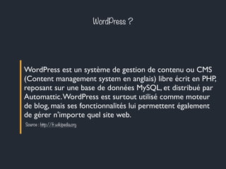 WordPress ?
WordPress est un système de gestion de contenu ou CMS
(Content management system en anglais) libre écrit en PHP,
reposant sur une base de données MySQL, et distribué par
Automattic.WordPress est surtout utilisé comme moteur
de blog, mais ses fonctionnalités lui permettent également
de gérer n'importe quel site web.
Source : http://fr.wikipedia.org
 