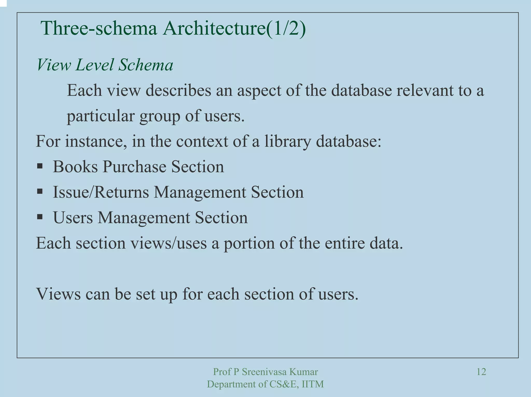 Prof P Sreenivasa Kumar
Department of CS&E, IITM
12
View Level Schema
Each view describes an aspect of the database relevant to a
particular group of users.
For instance, in the context of a library database:
Books Purchase Section
Issue/Returns Management Section
Users Management Section
Each section views/uses a portion of the entire data.
Views can be set up for each section of users.
Three-schema Architecture(1/2)
 