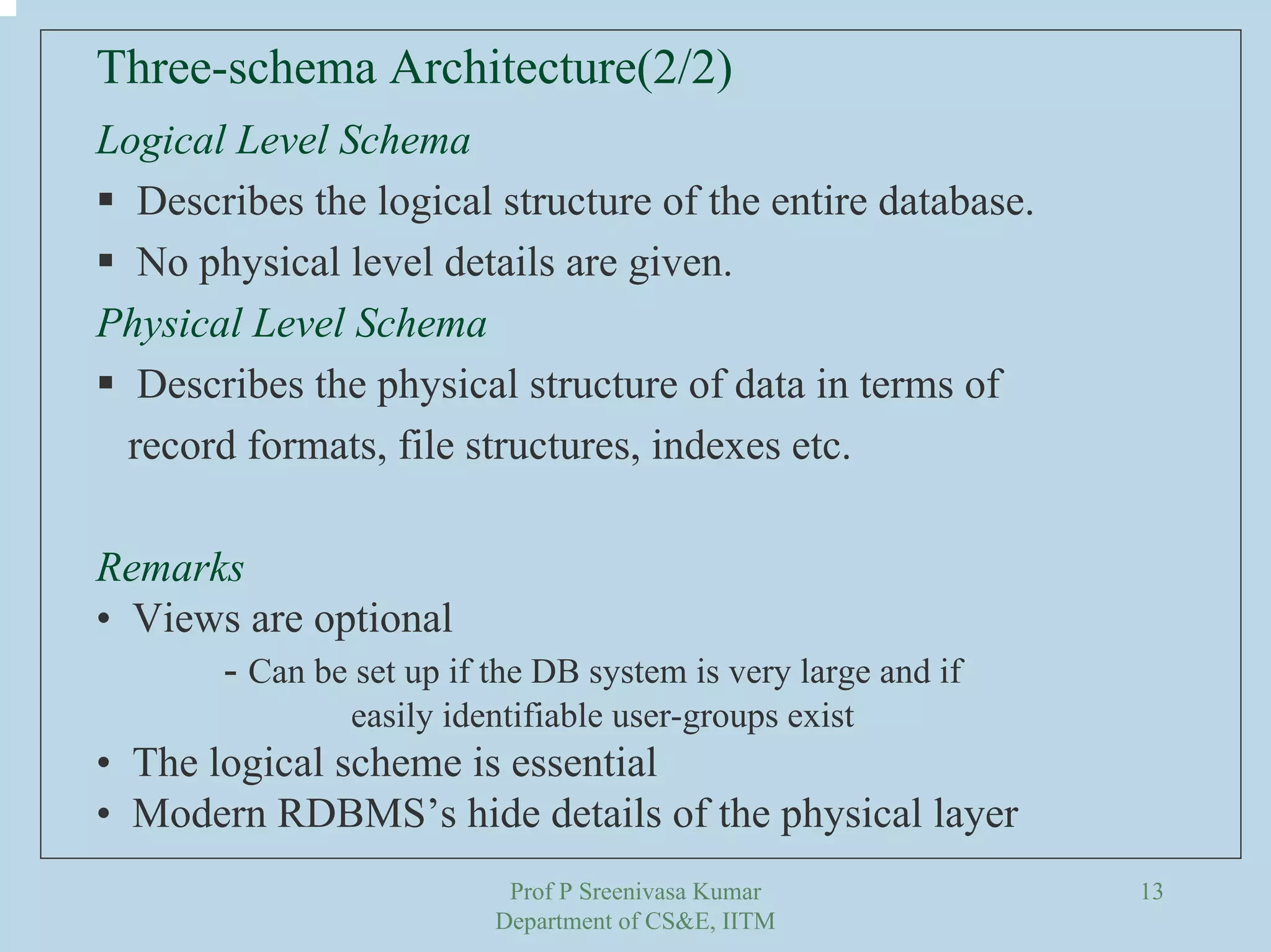 Prof P Sreenivasa Kumar
Department of CS&E, IITM
13
Logical Level Schema
Describes the logical structure of the entire database.
No physical level details are given.
Physical Level Schema
Describes the physical structure of data in terms of
record formats, file structures, indexes etc.
Remarks
• Views are optional
- Can be set up if the DB system is very large and if
easily identifiable user-groups exist
• The logical scheme is essential
• Modern RDBMS’s hide details of the physical layer
Three-schema Architecture(2/2)
 
