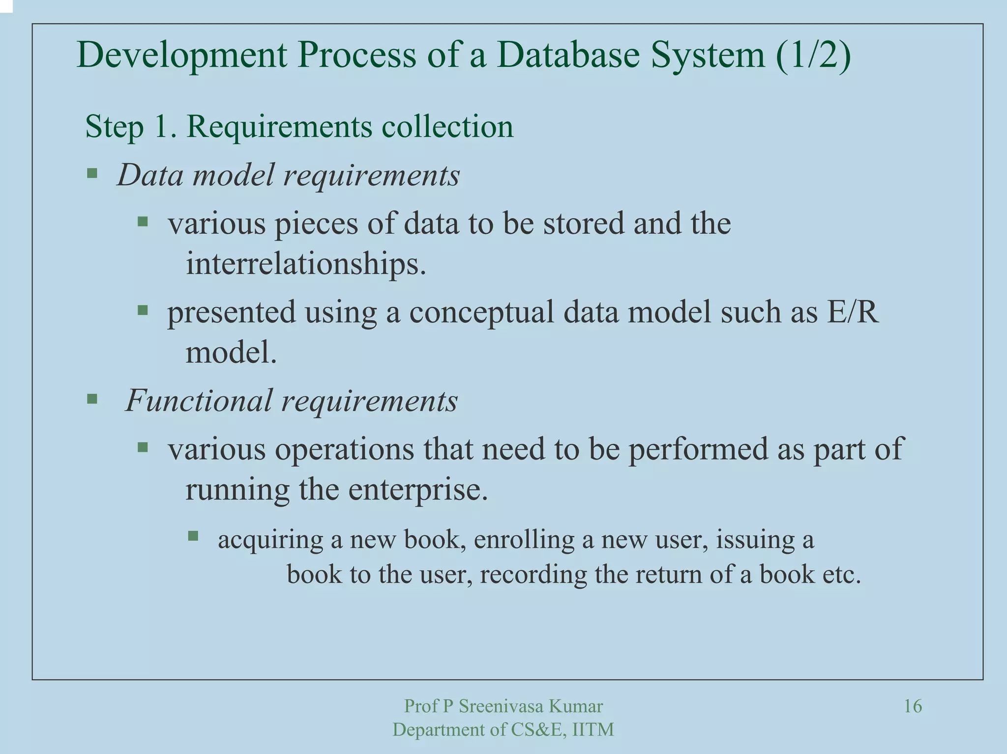 Prof P Sreenivasa Kumar
Department of CS&E, IITM
16
Development Process of a Database System (1/2)
Step 1. Requirements collection
Data model requirements
various pieces of data to be stored and the
interrelationships.
presented using a conceptual data model such as E/R
model.
Functional requirements
various operations that need to be performed as part of
running the enterprise.
acquiring a new book, enrolling a new user, issuing a
book to the user, recording the return of a book etc.
 