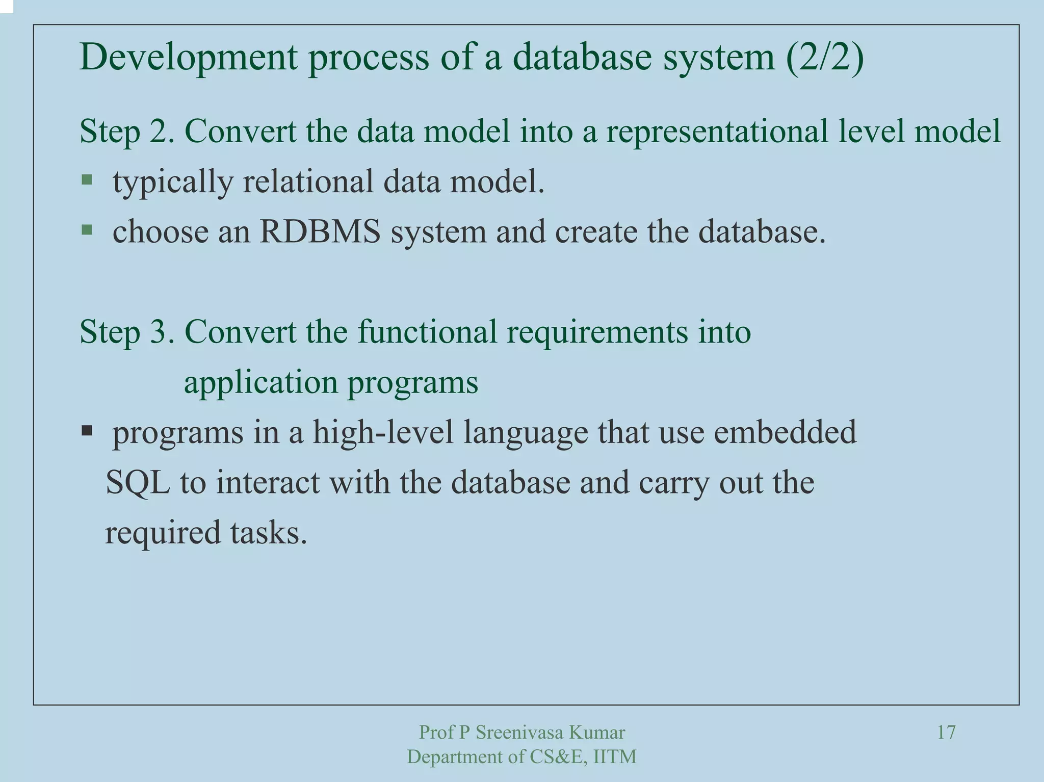 Prof P Sreenivasa Kumar
Department of CS&E, IITM
17
Step 2. Convert the data model into a representational level model
typically relational data model.
choose an RDBMS system and create the database.
Step 3. Convert the functional requirements into
application programs
programs in a high-level language that use embedded
SQL to interact with the database and carry out the
required tasks.
Development process of a database system (2/2)
 