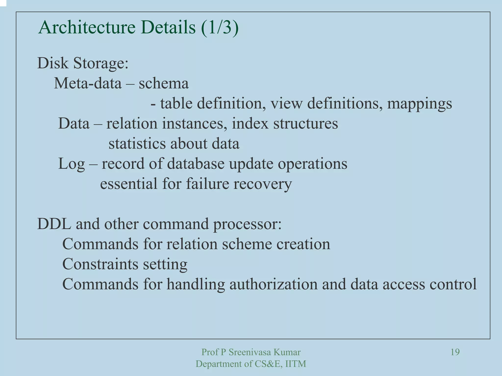 Prof P Sreenivasa Kumar
Department of CS&E, IITM
19
Architecture Details (1/3)
Disk Storage:
Meta-data – schema
- table definition, view definitions, mappings
Data – relation instances, index structures
statistics about data
Log – record of database update operations
essential for failure recovery
DDL and other command processor:
Commands for relation scheme creation
Constraints setting
Commands for handling authorization and data access control
 