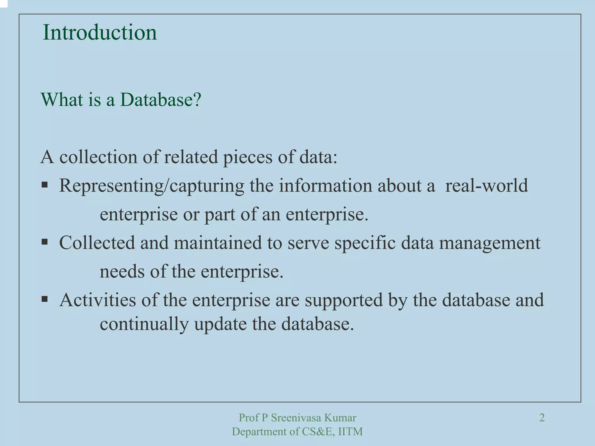 Prof P Sreenivasa Kumar
Department of CS&E, IITM
2
Introduction
What is a Database?
A collection of related pieces of data:
Representing/capturing the information about a real-world
enterprise or part of an enterprise.
Collected and maintained to serve specific data management
needs of the enterprise.
Activities of the enterprise are supported by the database and
continually update the database.
 