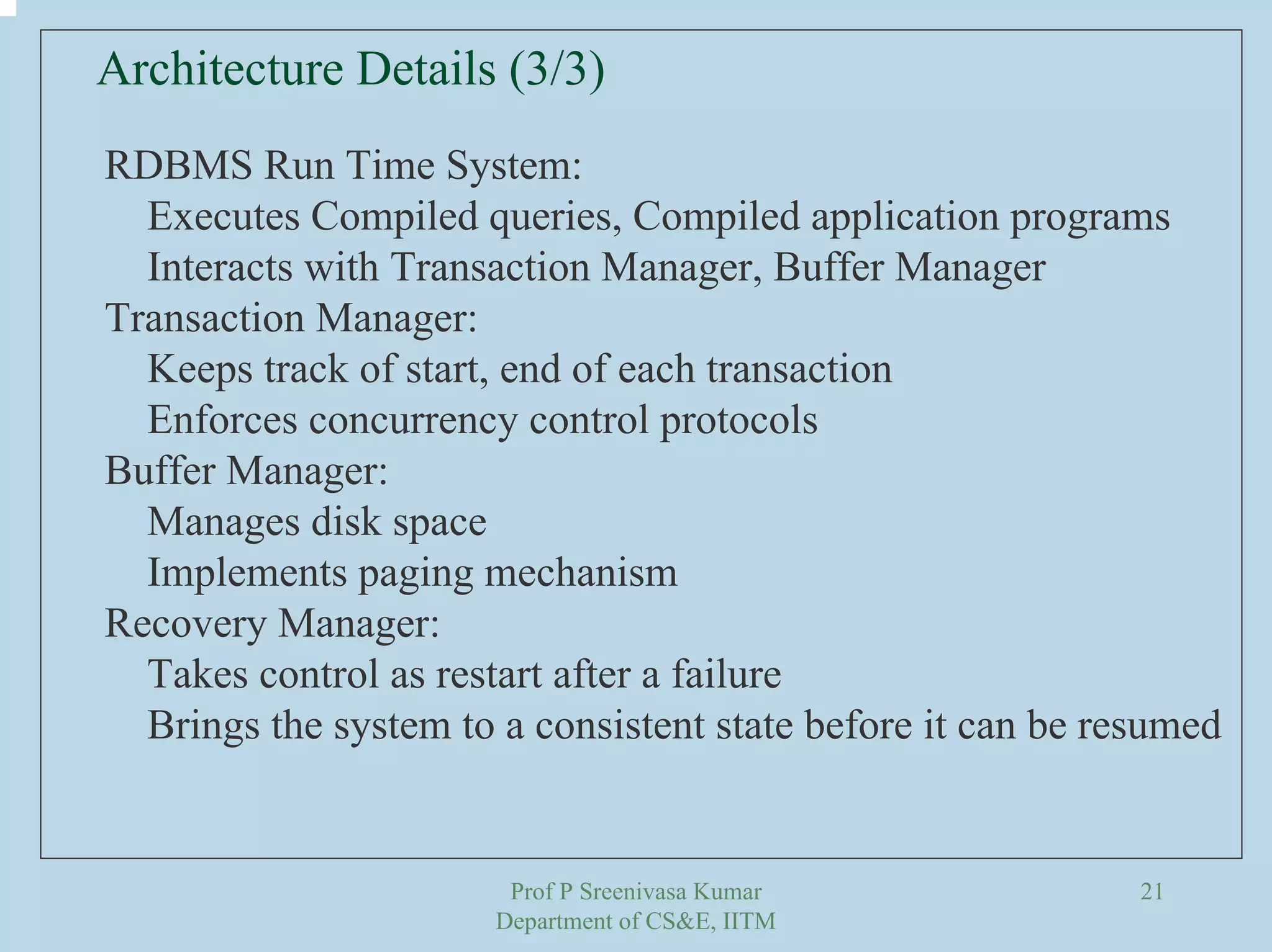 Prof P Sreenivasa Kumar
Department of CS&E, IITM
21
Architecture Details (3/3)
RDBMS Run Time System:
Executes Compiled queries, Compiled application programs
Interacts with Transaction Manager, Buffer Manager
Transaction Manager:
Keeps track of start, end of each transaction
Enforces concurrency control protocols
Buffer Manager:
Manages disk space
Implements paging mechanism
Recovery Manager:
Takes control as restart after a failure
Brings the system to a consistent state before it can be resumed
 