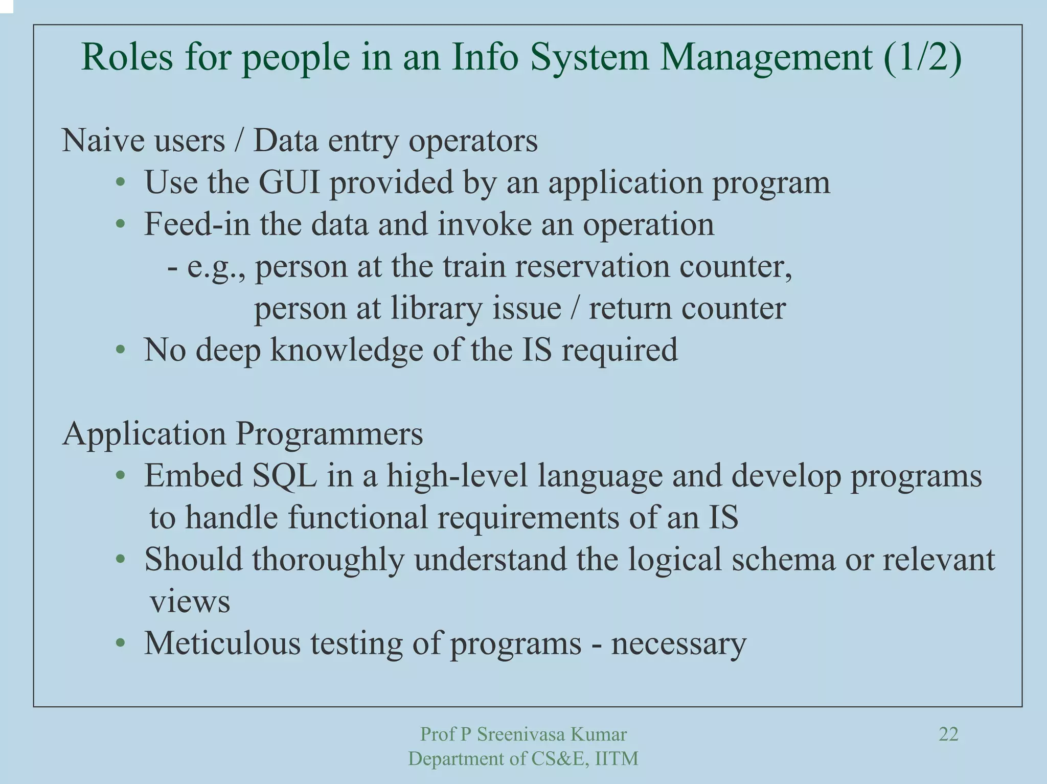 Prof P Sreenivasa Kumar
Department of CS&E, IITM
22
Roles for people in an Info System Management (1/2)
Naive users / Data entry operators
• Use the GUI provided by an application program
• Feed-in the data and invoke an operation
- e.g., person at the train reservation counter,
person at library issue / return counter
• No deep knowledge of the IS required
Application Programmers
• Embed SQL in a high-level language and develop programs
to handle functional requirements of an IS
• Should thoroughly understand the logical schema or relevant
views
• Meticulous testing of programs - necessary
 