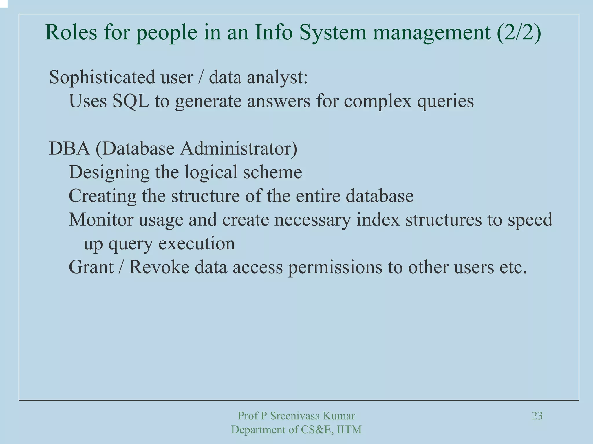 Prof P Sreenivasa Kumar
Department of CS&E, IITM
23
Roles for people in an Info System management (2/2)
Sophisticated user / data analyst:
Uses SQL to generate answers for complex queries
DBA (Database Administrator)
Designing the logical scheme
Creating the structure of the entire database
Monitor usage and create necessary index structures to speed
up query execution
Grant / Revoke data access permissions to other users etc.
 