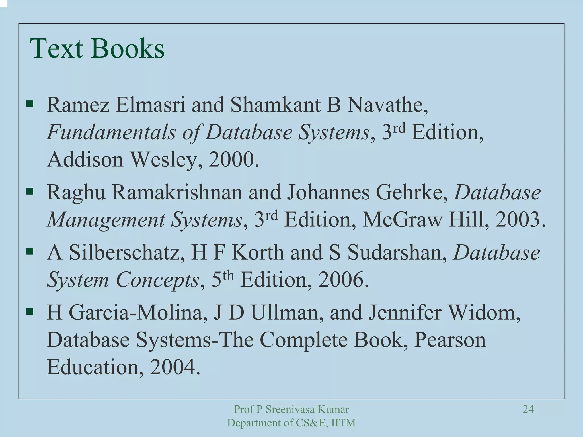 Prof P Sreenivasa Kumar
Department of CS&E, IITM
24
Text Books
Ramez Elmasri and Shamkant B Navathe,
Fundamentals of Database Systems, 3rd Edition,
Addison Wesley, 2000.
Raghu Ramakrishnan and Johannes Gehrke, Database
Management Systems, 3rd Edition, McGraw Hill, 2003.
A Silberschatz, H F Korth and S Sudarshan, Database
System Concepts, 5th Edition, 2006.
H Garcia-Molina, J D Ullman, and Jennifer Widom,
Database Systems-The Complete Book, Pearson
Education, 2004.
 