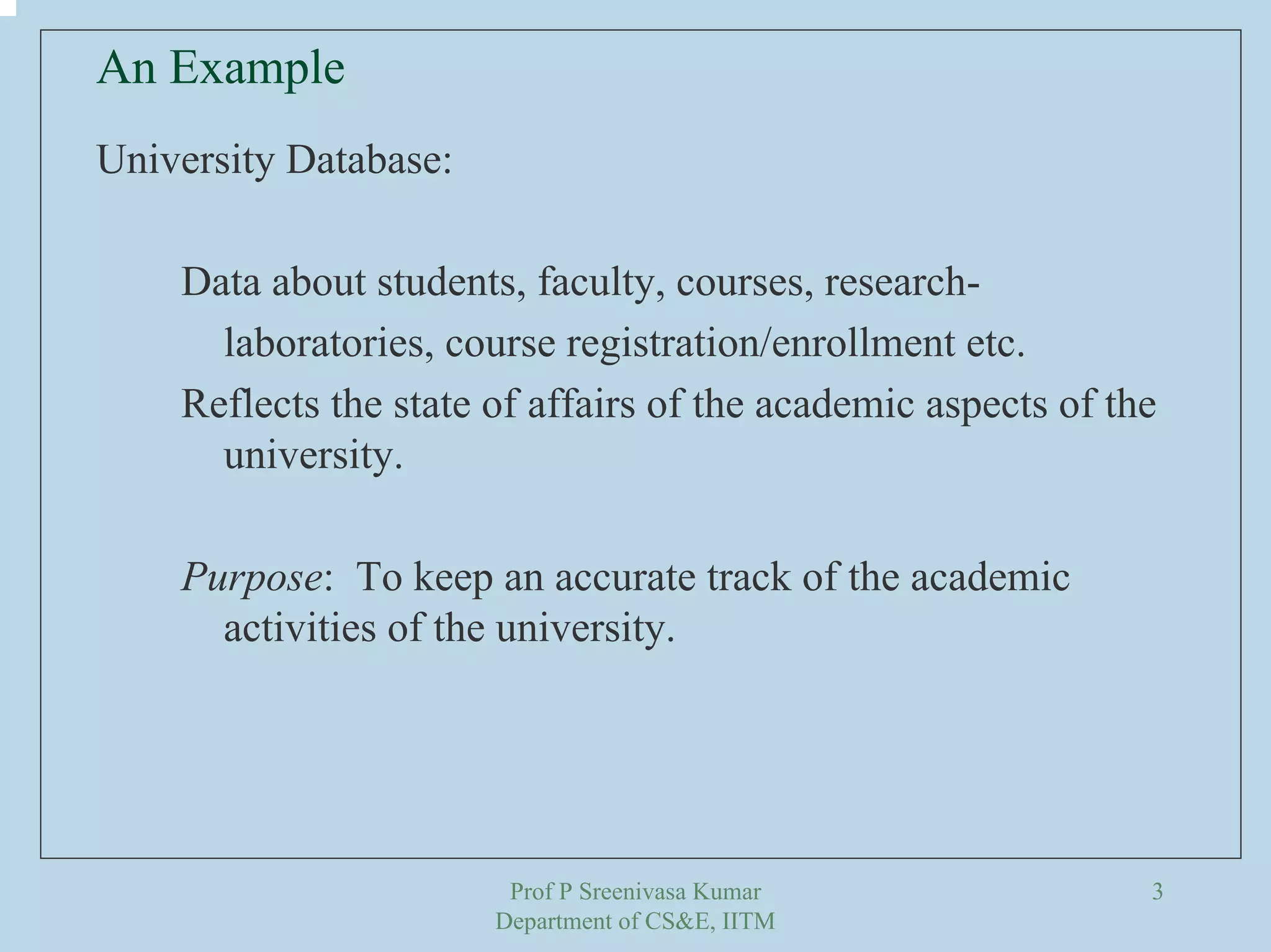 Prof P Sreenivasa Kumar
Department of CS&E, IITM
3
University Database:
Data about students, faculty, courses, research-
laboratories, course registration/enrollment etc.
Reflects the state of affairs of the academic aspects of the
university.
Purpose: To keep an accurate track of the academic
activities of the university.
An Example
 