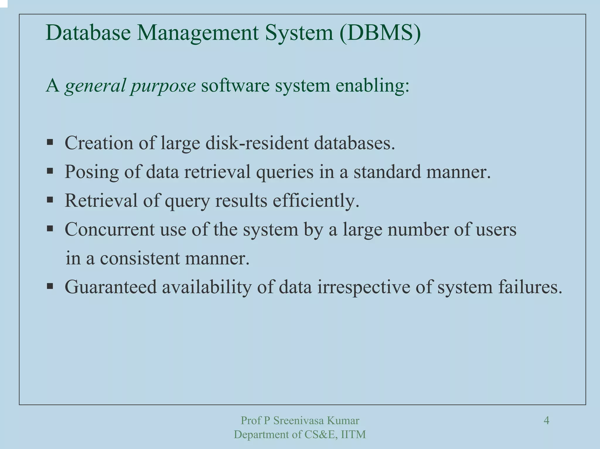 Prof P Sreenivasa Kumar
Department of CS&E, IITM
4
Database Management System (DBMS)
A general purpose software system enabling:
Creation of large disk-resident databases.
Posing of data retrieval queries in a standard manner.
Retrieval of query results efficiently.
Concurrent use of the system by a large number of users
in a consistent manner.
Guaranteed availability of data irrespective of system failures.
 