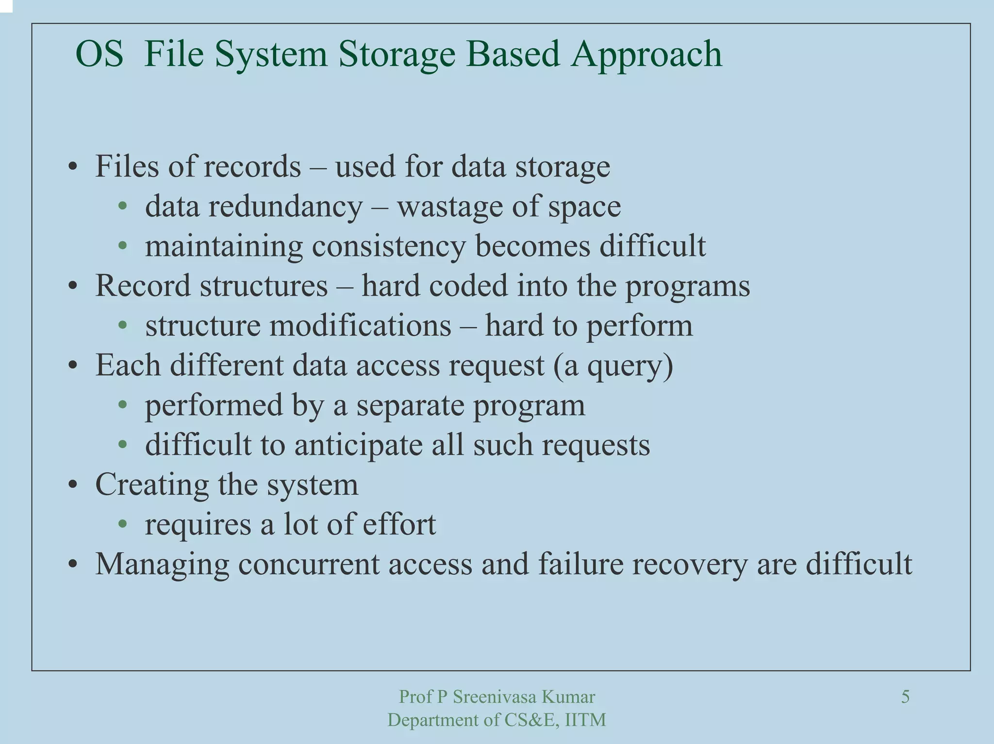 Prof P Sreenivasa Kumar
Department of CS&E, IITM
5
OS File System Storage Based Approach
• Files of records – used for data storage
• data redundancy – wastage of space
• maintaining consistency becomes difficult
• Record structures – hard coded into the programs
• structure modifications – hard to perform
• Each different data access request (a query)
• performed by a separate program
• difficult to anticipate all such requests
• Creating the system
• requires a lot of effort
• Managing concurrent access and failure recovery are difficult
 