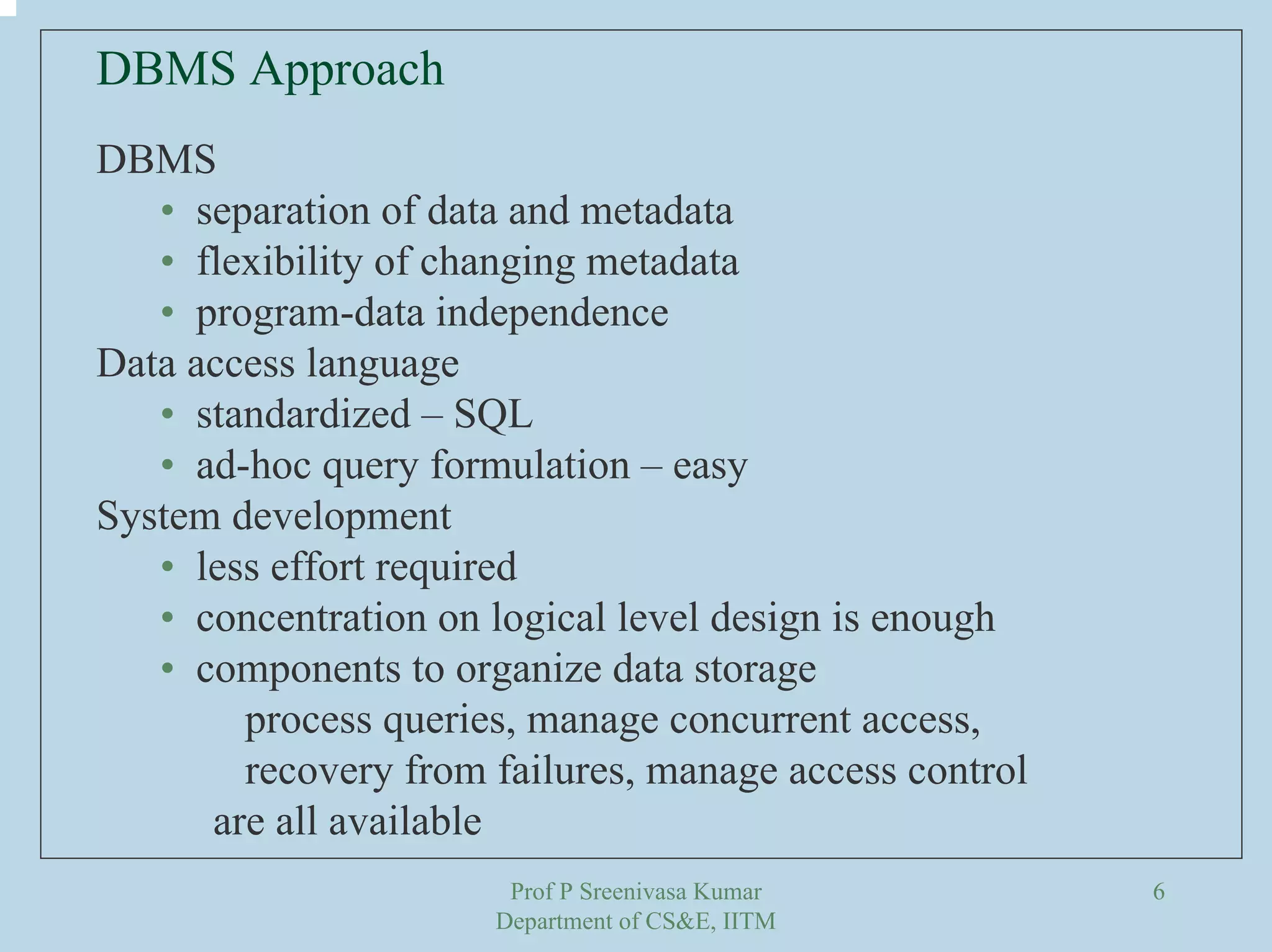 Prof P Sreenivasa Kumar
Department of CS&E, IITM
6
DBMS Approach
DBMS
• separation of data and metadata
• flexibility of changing metadata
• program-data independence
Data access language
• standardized – SQL
• ad-hoc query formulation – easy
System development
• less effort required
• concentration on logical level design is enough
• components to organize data storage
process queries, manage concurrent access,
recovery from failures, manage access control
are all available
 