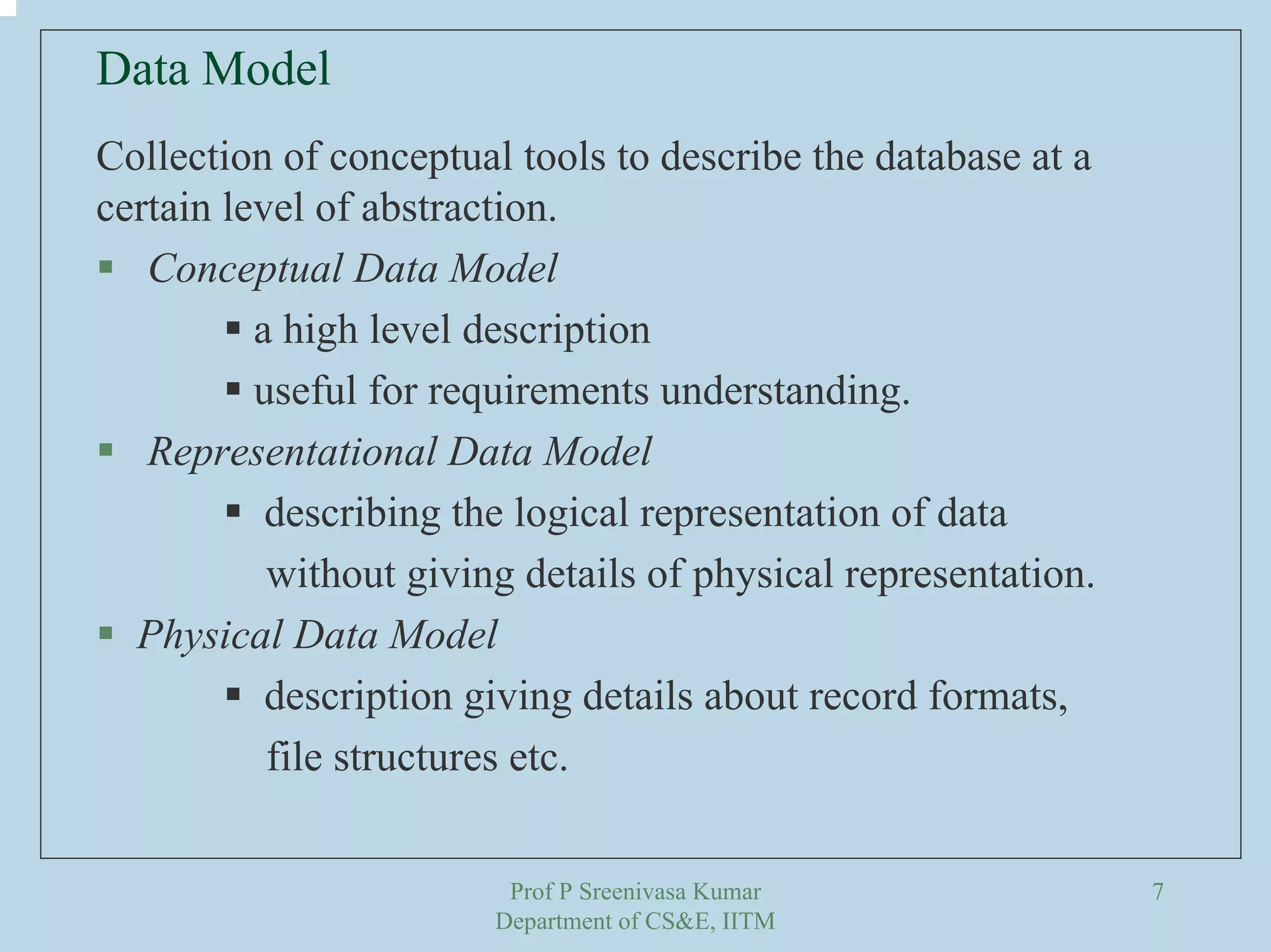 Prof P Sreenivasa Kumar
Department of CS&E, IITM
7
Collection of conceptual tools to describe the database at a
certain level of abstraction.
Conceptual Data Model
a high level description
useful for requirements understanding.
Representational Data Model
describing the logical representation of data
without giving details of physical representation.
Physical Data Model
description giving details about record formats,
file structures etc.
Data Model
 