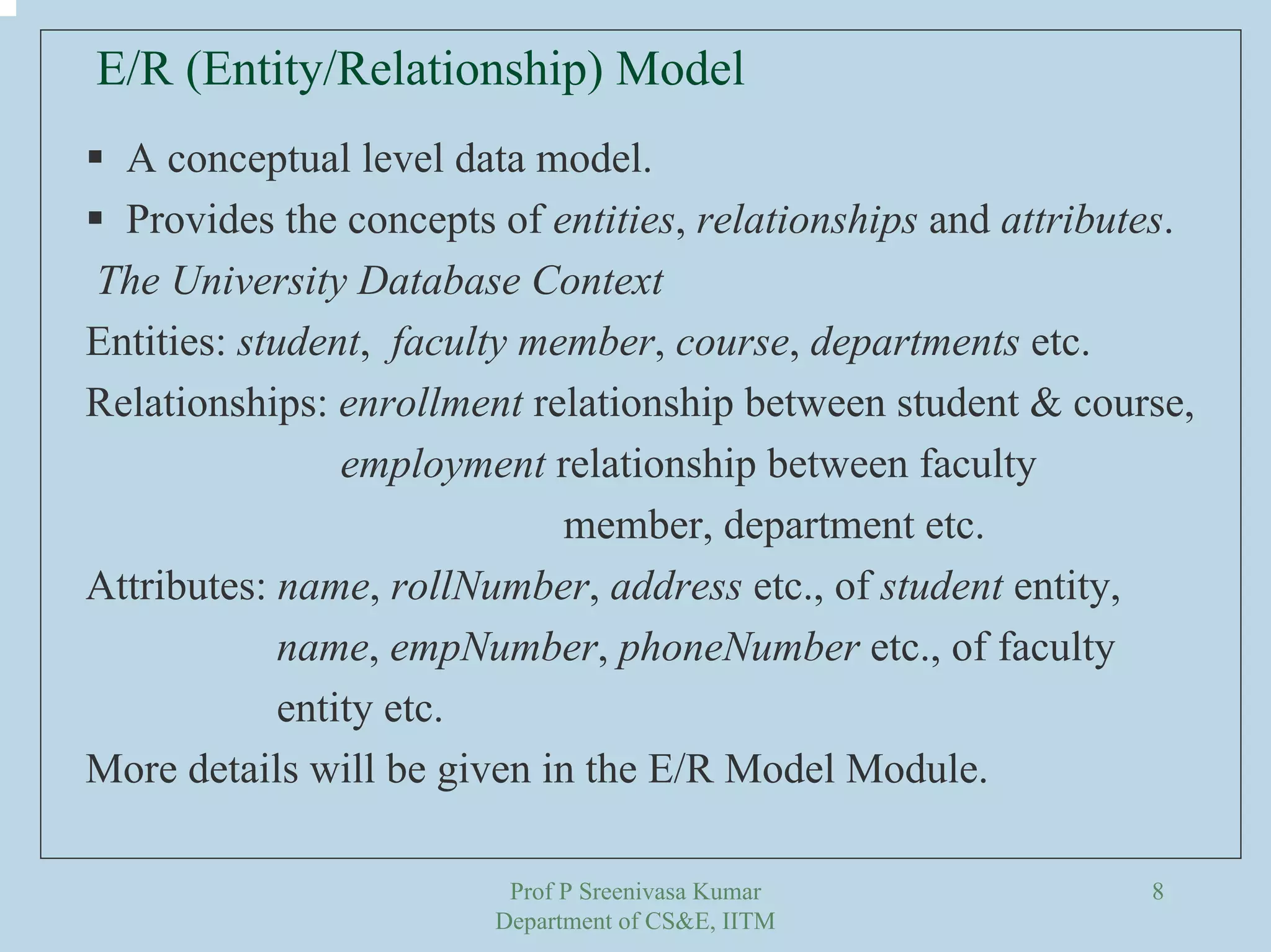 Prof P Sreenivasa Kumar
Department of CS&E, IITM
8
A conceptual level data model.
Provides the concepts of entities, relationships and attributes.
The University Database Context
Entities: student, faculty member, course, departments etc.
Relationships: enrollment relationship between student & course,
employment relationship between faculty
member, department etc.
Attributes: name, rollNumber, address etc., of student entity,
name, empNumber, phoneNumber etc., of faculty
entity etc.
More details will be given in the E/R Model Module.
E/R (Entity/Relationship) Model
 