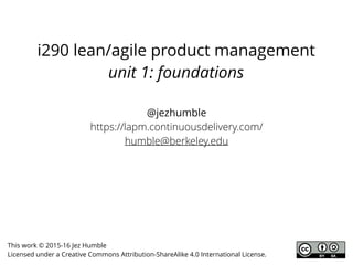 i290 lean/agile product management
unit 1: foundations
@jezhumble
https://leanagile.pm/
humble@berkeley.edu
This work © 2015-17 Jez Humble
Licensed under a Creative Commons Attribution-ShareAlike 4.0 International License.
 