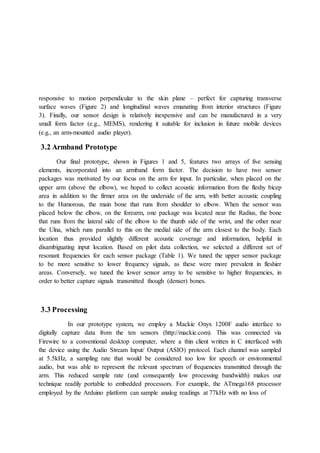 responsive to motion perpendicular to the skin plane – perfect for capturing transverse
surface waves (Figure 2) and longitudinal waves emanating from interior structures (Figure
3). Finally, our sensor design is relatively inexpensive and can be manufactured in a very
small form factor (e.g., MEMS), rendering it suitable for inclusion in future mobile devices
(e.g., an arm-mounted audio player).
3.2 Armband Prototype
Our final prototype, shown in Figures 1 and 5, features two arrays of five sensing
elements, incorporated into an armband form factor. The decision to have two sensor
packages was motivated by our focus on the arm for input. In particular, when placed on the
upper arm (above the elbow), we hoped to collect acoustic information from the fleshy bicep
area in addition to the firmer area on the underside of the arm, with better acoustic coupling
to the Humorous, the main bone that runs from shoulder to elbow. When the sensor was
placed below the elbow, on the forearm, one package was located near the Radius, the bone
that runs from the lateral side of the elbow to the thumb side of the wrist, and the other near
the Ulna, which runs parallel to this on the medial side of the arm closest to the body. Each
location thus provided slightly different acoustic coverage and information, helpful in
disambiguating input location. Based on pilot data collection, we selected a different set of
resonant frequencies for each sensor package (Table 1). We tuned the upper sensor package
to be more sensitive to lower frequency signals, as these were more prevalent in fleshier
areas. Conversely, we tuned the lower sensor array to be sensitive to higher frequencies, in
order to better capture signals transmitted though (denser) bones.
3.3 Processing
In our prototype system, we employ a Mackie Onyx 1200F audio interface to
digitally capture data from the ten sensors (http://mackie.com). This was connected via
Firewire to a conventional desktop computer, where a thin client written in C interfaced with
the device using the Audio Stream Input/ Output (ASIO) protocol. Each channel was sampled
at 5.5kHz, a sampling rate that would be considered too low for speech or environmental
audio, but was able to represent the relevant spectrum of frequencies transmitted through the
arm. This reduced sample rate (and consequently low processing bandwidth) makes our
technique readily portable to embedded processors. For example, the ATmega168 processor
employed by the Arduino platform can sample analog readings at 77kHz with no loss of
 