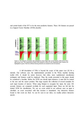 and certain bands of the FFT to be the most predictive features. These 186 features are passed
to a Support Vector Machine (SVM) classifier.
A full description of VMs is beyond the scope of this paper (see [4] for a
tutorial). Our software uses the implementation provided in the Weka machine learning
toolkit [28]. It should be noted, however, that other, more sophisticated classification
techniques and features could be employed. Thus, the results presented in this paper should
be considered a baseline. Before the SVM can classify input instances, it must first be trained
to the user and the sensor position. This stage requires the collection of several examples for
each input location of interest. When using Skinput to recognize live input, the same 186
acoustic features are computed on-thinly for each segmented input. These are fed into the
trained SVM for classification. We use an event model in our software once an input is
classified, an event associated with that location is instantiated. Any interactive features
bound to that event are fired. As can be seen in our video, we readily achieve interactive
speeds.
 