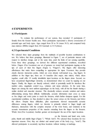 4 EXPERIMENTS
4.1 Participants
To evaluate the performance of our system, they recruited 13 participants (7
female) from the Greater Seattle area. These participants represented a diverse crosssection of
potential ages and body types. Ages ranged from 20 to 56 (mean 38.3), and computed body
mass indexes (BMIs) ranged from 20.5 (normal) to 31.9 (obese).
4.2 Experimental Conditions
We selected three input groupings from the multitude of possible location combinations to
test. We believe that these groupings, illustrated in Figure 7, are of particular interest with
respect to interface design, and at the same time, push the limits of our sensing capability.
From these three groupings, we derived five different experimental conditions, described
below. Fingers (Five Locations) one set of gestures we tested had participants tapping on the
tips of each of their five fingers (Figure 6, “Fingers”). The fingers offer interesting
affordances that make them compelling to appropriate for input. Foremost, they provide
clearly discrete interaction points, which are even already well-named (e.g., ring finger). In
addition to five finger tips, there are 14 knuckles (five major, nine minor), which, taken
together, could offer 19 readily identifiable input locations on the fingers alone. Second, we
have exceptional fingertofinger dexterity, as demonstrated when we count by tapping on our
fingers. Finally, the fingers are linearly ordered, which is potentially useful for interfaces like
number entry, magnitude control (e.g., volume), and menu selection. At the same time,
fingers are among the most uniform appendages on the body, with all but the thumb sharing a
similar skeletal and muscular structure. This drastically reduces acoustic variation and makes
differentiating among them difficult. Additionally, acoustic information must cross as many
as five (finger and wrist) joints to reach the forearm, which further dampens signals. For this
experimental condition, we thus decided to place the sensor arrays on the forearm, just below
the elbow. Despite these difficulties, pilot experiments showed measureable acoustic
differences among fingers, which we theorize is primarily related to finger length and
thickness, interactions with the complex structure of the wrist bones, and variations in the
acoustic transmission properties of the muscles extending from the fingers to the forearm.
Whole Arm (Five Locations) Another gesture set investigated the use of five input locations.
on the forearm and hand: arm, wrist,
palm, thumb and middle finger (Figure 7, “Whole Arm”). We selected these locations for two
important reasons. First, they are distinct and named parts of the body (e.g., “wrist”). This
allowed participants to accurately tap these locations without training or markings.
 
