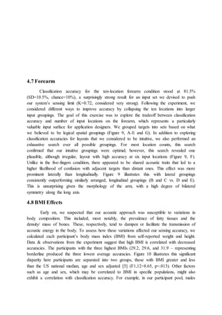 4.7 Forearm
Classification accuracy for the ten-location forearm condition stood at 81.5%
(SD=10.5%, chance=10%), a surprisingly strong result for an input set we devised to push
our system’s sensing limit (K=0.72, considered very strong). Following the experiment, we
considered different ways to improve accuracy by collapsing the ten locations into larger
input groupings. The goal of this exercise was to explore the tradeoff between classification
accuracy and number of input locations on the forearm, which represents a particularly
valuable input surface for application designers. We grouped targets into sets based on what
we believed to be logical spatial groupings (Figure 9, A-E and G). In addition to exploring
classification accuracies for layouts that we considered to be intuitive, we also performed an
exhaustive search over all possible groupings. For most location counts, this search
confirmed that our intuitive groupings were optimal; however, this search revealed one
plausible, although irregular, layout with high accuracy at six input locations (Figure 9, F).
Unlike in the five-fingers condition, there appeared to be shared acoustic traits that led to a
higher likelihood of confusion with adjacent targets than distant ones. This effect was more
prominent laterally than longitudinally. Figure 9 illustrates this with lateral groupings
consistently outperforming similarly arranged, longitudinal groupings (B and C vs. D and E).
This is unsurprising given the morphology of the arm, with a high degree of bilateral
symmetry along the long axis.
4.8 BMI Effects
Early on, we suspected that our acoustic approach was susceptible to variations in
body composition. This included, most notably, the prevalence of fatty tissues and the
density/ mass of bones. These, respectively, tend to dampen or facilitate the transmission of
acoustic energy in the body. To assess how these variations affected our sensing accuracy, we
calculated each participant’s body mass index (BMI) from self-reported weight and height.
Data & observations from the experiment suggest that high BMI is correlated with decreased
accuracies. The participants with the three highest BMIs (29.2, 29.6, and 31.9 – representing
borderline produced the three lowest average accuracies. Figure 10 illustrates this significant
disparity here participants are separated into two groups, those with BMI greater and less
than the US national median, age and sex adjusted [5] (F1,12=8.65, p=.013). Other factors
such as age and sex, which may be correlated to BMI in specific populations, might also
exhibit a correlation with classification accuracy. For example, in our participant pool, males
 