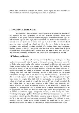 yielded higher classification accuracies than females, but we expect that this is an artifact of
BMI correlation in our sample, and probably not an effect of sex directly.
5 SUPPLEMENTAL EXPERIMENTS
We conducted a series of smaller, targeted experiments to explore the feasibility of
our approach for other applications. In the first additional experiment, which tested
performance of the system while users walked and jogged, we recruited one male (age 23)
and one female (age 26) for a single-purpose experiment. For the rest of the experiments, we
recruited seven new participants (3 female, mean age 26.9) from within our institution. In all
cases, the sensor armband was placed just below the elbow. Similar to the previous
experiment, each additional experiment consisted of a training phase, where participants
provided between 10 and 20 examples for each input type, and a testing phase, in which
participants were prompted to provide a particular input (ten times per input type). As before,
input order was randomized; segmentation and classification were performed in real-time.
5.1 Walking and Jogging
As discussed previously, acoustically-driven input techniques are often
sensitive to environmental noise. In regard to bio-acoustic sensing, with sensors coupled to
the body, noise created during other motions is particularly troublesome, and walking and
jogging represent perhaps the most common types of whole-body motion. This experiment
explored the accuracy of our system in these scenarios. Each participant trained and tested the
system while walking and jogging on a treadmill. Three input locations were used to evaluate
accuracy: arm, wrist, and palm. Additionally, the rate of false positives (i.e., the system
believed there was input when in fact there was not) and true positives (i.e., the system was
able to correctly segment an intended input) was captured. The testing phase took roughly
three minutes to complete (four trials total: two participants, two conditions). The male
walked at 2.3 mph and jogged at 4.3 mph; the female at 1.9 and 3.1 mph, respectively. In
both walking trials, the system never produced a false positive input. Meanwhile, true
positive accuracy was 100%. Classification accuracy for the inputs (e.g., a wristtap was
recognized as a wrist tap) was 100% for the male and 86.7% for the female (chance=33%). In
the jogging trials, the system had four false-positive input events (two per participant) over
six minutes of continuous jogging. True-positive accuracy, as with walking, was 100%.
Considering that jogging is perhaps the hardest input filtering and segmentation test, we view
this result as extremely positive. Classification accuracy, however, decreased to 83.3% and
60.0% for the male and female participants respectively (chance=33%). Although the noise
generated from the jogging almost certainly degraded the signal (and in turn, lowered
classification accuracy), we believe the chief cause for this decrease was the quality of the
 