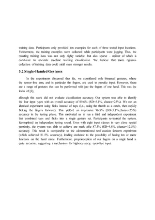 training data. Participants only provided ten examples for each of three tested input locations.
Furthermore, the training examples were collected while participants were jogging. Thus, the
resulting training data was not only highly variable, but also sparse – neither of which is
conducive to accurate machine learning classification. We believe that more rigorous
collection of training data could yield even stronger results.
5.2 Single-Handed Gestures
In the experiments discussed thus far, we considered only bimanual gestures, where
the sensor-free arm, and in particular the fingers, are used to provide input. However, there
are a range of gestures that can be performed with just the fingers of one hand. This was the
focus of [2],
although this work did not evaluate classification accuracy. Our system was able to identify
the four input types with an overall accuracy of 89.6% (SD=5.1%, chance=25%). We ran an
identical experiment using flicks instead of taps (i.e., using the thumb as a catch, then rapidly
flicking the fingers forward). This yielded an impressive 96.8% (SD=3.1%,chance=25%)
accuracy in the testing phase. This motivated us to run a third and independent experiment
that combined taps and flicks into a single gesture set. Participants re-trained the system,
&completed an independent testing round. Even with eight input classes in very close spatial
proximity, the system was able to achieve are mark able 87.3% (SD=4.8%, chance=12.5%)
accuracy. This result is comparable to the aforementioned tenl ocation forearm experiment
(which achieved 81.5% accuracy), lending credence to the possibility of having ten or more
functions on the hand alone. Furthermore, proprioception of our fingers on a single hand is
quite accurate, suggesting a mechanism for high-accuracy, eyes-free input.
 