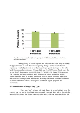 During piloting, it became apparent that our system had some ability to identify
the type of material on which the user was operating. Using a similar setup to the main
experiment, we asked participants to tap their index finger against 1) a finger on their other
hand, 2) a paper pad approximately 80 pages thick, and 3) an LCD screen. Results show that
we can identify the contacted object with about 87.1% (SD=8.3%, chance=33%) accuracy.
This capability was never considered when designing the system, so superior acoustic
features may exist. Even as accuracy stands now, there are several interesting applications
that could take advantage of this functionality, including workstations or devices composed
of different interactive surfaces, or recognition of different objects grasped in the
environment.
5.3 Identification of FingerTap Type
Users can “tap” surfaces with their fingers in several distinct ways. For
example, one can use the tip of their finger (potentially even their finger nail) or the pad (flat,
bottom) of their finger. The former tends to be quite boney, while the latter more fleshy. It is
 