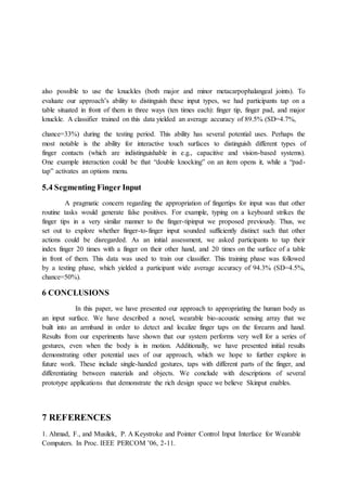 also possible to use the knuckles (both major and minor metacarpophalangeal joints). To
evaluate our approach’s ability to distinguish these input types, we had participants tap on a
table situated in front of them in three ways (ten times each): finger tip, finger pad, and major
knuckle. A classifier trained on this data yielded an average accuracy of 89.5% (SD=4.7%,
chance=33%) during the testing period. This ability has several potential uses. Perhaps the
most notable is the ability for interactive touch surfaces to distinguish different types of
finger contacts (which are indistinguishable in e.g., capacitive and vision-based systems).
One example interaction could be that “double knocking” on an item opens it, while a “pad-
tap” activates an options menu.
5.4 Segmenting Finger Input
A pragmatic concern regarding the appropriation of fingertips for input was that other
routine tasks would generate false positives. For example, typing on a keyboard strikes the
finger tips in a very similar manner to the finger-tipinput we proposed previously. Thus, we
set out to explore whether finger-to-finger input sounded sufficiently distinct such that other
actions could be disregarded. As an initial assessment, we asked participants to tap their
index finger 20 times with a finger on their other hand, and 20 times on the surface of a table
in front of them. This data was used to train our classifier. This training phase was followed
by a testing phase, which yielded a participant wide average accuracy of 94.3% (SD=4.5%,
chance=50%).
6 CONCLUSIONS
In this paper, we have presented our approach to appropriating the human body as
an input surface. We have described a novel, wearable bio-acoustic sensing array that we
built into an armband in order to detect and localize finger taps on the forearm and hand.
Results from our experiments have shown that our system performs very well for a series of
gestures, even when the body is in motion. Additionally, we have presented initial results
demonstrating other potential uses of our approach, which we hope to further explore in
future work. These include single-handed gestures, taps with different parts of the finger, and
differentiating between materials and objects. We conclude with descriptions of several
prototype applications that demonstrate the rich design space we believe Skinput enables.
7 REFERENCES
1. Ahmad, F., and Musilek, P. A Keystroke and Pointer Control Input Interface for Wearable
Computers. In Proc. IEEE PERCOM ’06, 2-11.
 