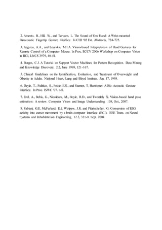 2. Amento, B., Hill, W., and Terveen, L. The Sound of One Hand: A Wrist-mounted
Bioacoustic Fingertip Gesture Interface. In CHI ‘02 Ext. Abstracts, 724-725.
3. Argyros, A.A., and Lourakis, M.I.A. Vision-based Interpretation of Hand Gestures for
Remote Control of a Computer Mouse. In Proc. ECCV 2006 Workshop on Computer Vision
in HCI, LNCS 3979, 40-51.
4. Burges, C.J. A Tutorial on Support Vector Machines for Pattern Recognition. Data Mining
and Knowledge Discovery, 2.2, June 1998, 121-167.
5. Clinical Guidelines on the Identification, Evaluation, and Treatment of Overweight and
Obesity in Adults. National Heart, Lung and Blood Institute. Jun. 17, 1998.
6. Deyle, T., Palinko, S., Poole, E.S., and Starner, T. Hambone: A Bio-Acoustic Gesture
Interface. In Proc. ISWC '07. 1-8.
7. Erol, A., Bebis, G., Nicolescu, M., Boyle, R.D., and Twombly X. Vision-based hand pose
estimation: A review. Computer Vision and Image Understanding. 108, Oct., 2007.
8. Fabiani, G.E. McFarland, D.J. Wolpaw, J.R. and Pfurtscheller, G. Conversion of EEG
activity into cursor movement by a brain-computer interface (BCI). IEEE Trans. on Neural
Systems and Rehabilitation Engineering, 12.3, 331-8. Sept. 2004.
 
