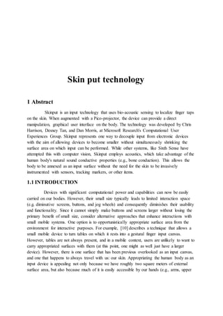Skin put technology
1 Abstract
Skinput is an input technology that uses bio-acoustic sensing to localize finger taps
on the skin. When augmented with a Pico-projector, the device can provide a direct
manipulation, graphical user interface on the body. The technology was developed by Chris
Harrison, Desney Tan, and Dan Morris, at Microsoft Research's Computational User
Experiences Group. Skinput represents one way to decouple input from electronic devices
with the aim of allowing devices to become smaller without simultaneously shrinking the
surface area on which input can be performed. While other systems, like Sixth Sense have
attempted this with computer vision, Skinput employs acoustics, which take advantage of the
human body's natural sound conductive properties (e.g., bone conduction). This allows the
body to be annexed as an input surface without the need for the skin to be invasively
instrumented with sensors, tracking markers, or other items.
1.1 INTRODUCTION
Devices with significant computational power and capabilities can now be easily
carried on our bodies. However, their small size typically leads to limited interaction space
(e.g. diminutive screens, buttons, and jog wheels) and consequently diminishes their usability
and functionality. Since it cannot simply make buttons and screens larger without losing the
primary benefit of small size, consider alternative approaches that enhance interactions with
small mobile systems. One option is to opportunistically appropriate surface area from the
environment for interactive purposes. For example, [10] describes a technique that allows a
small mobile device to turn tables on which it rests into a gestural finger input canvas.
However, tables are not always present, and in a mobile context, users are unlikely to want to
carry appropriated surfaces with them (at this point, one might as well just have a larger
device). However, there is one surface that has been previous overlooked as an input canvas,
and one that happens to always travel with us: our skin. Appropriating the human body as an
input device is appealing not only because we have roughly two square meters of external
surface area, but also because much of it is easily accessible by our hands (e.g., arms, upper
 