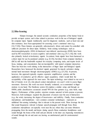 2.2 Bio-Sensing
Skinput leverages the natural acoustic conduction properties of the human body to
provide an input system, and is thus related to previous work in the use of biological signals
for computer input. Signals traditionally used for diagnostic medicine, such as heart rate and
skin resistance, have been appropriated for assessing a user’s emotional state (e.g.
[16,17,20]). These features are generally subconsciously driven and cannot be controlled with
sufficient precision for direct input. Similarly, brain sensing technologies such as
electroencephalography (EEG) & functional near-infrared spectroscopy (fNIR) have been
used by HCI researchers to assess cognitive and emotional state (e.g. [9,11,14]); this work
also primarily looked at involuntary signals. In contrast, brain signals have been harnessed as
a direct input for use by paralyzed patients (e.g. [8,18]), but direct brain computer interfaces
(BCIs) still lack the bandwidth required for everyday computing tasks, and require levels of
focus, training, and concentration that are incompatible with typical computer interaction.
There has been less work relating to the intersection of finger input and biological signals.
Researchers have harnessed the electrical signals generated by muscle activation during
normal hand movement through electromyography (EMG) (e.g. [23,24]). At present,
however, this approach typically requires expensive amplification systems and the
application of conductive gel for effective signal acquisition, which would limit the
acceptability of this approach for most users. The input technology most related to our own is
that of Amento et al. [2], who placed contact microphones on a user’s wrist to assess finger
movement. However, this work was never formally evaluated, as is constrained to finger
motions in one hand. The Hambone system [6] employs a similar setup, and through an
HMM, yields classification accuracies around 90% for four gestures (e.g., raise heels, snap
fingers). Performance of false positive rejection remains untested in both systems at present.
Moreover, both techniques required the placement of sensors near the area of interaction
(e.g., the wrist), increasing the degree of invasiveness and visibility. Finally, bone conduction
microphones and headphones – now common consumer technologies - represent an
additional bio-sensing technology that is relevant to the present work. These leverage the fact
that sound frequencies relevant to human speech propagate well through bone. Bone
conduction microphones are typically worn near the ear, where they can sense vibrations
propagating from the mouth and larynx during speech. Bone conduction headphones send
sound through the bones of the skull and jaw directly to the inner ear, bypassing transmission
of sound through the air and outer ear, leaving an unobstructed path for environmental
sounds.
 