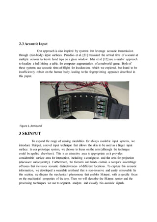 2.3 Acoustic Input
Our approach is also inspired by systems that leverage acoustic transmission
through (non-body) input surfaces. Paradiso et al. [21] measured the arrival time of a sound at
multiple sensors to locate hand taps on a glass window. Ishii et al. [12] use a similar approach
to localize a ball hitting a table, for computer augmentation of a realworld game. Both of
these systems use acoustic time-of-flight for localization, which we explored, but found to be
insufficiently robust on the human body, leading to the fingerprinting approach described in
this paper.
Figure 1. Armband
3 SKINPUT
To expand the range of sensing modalities for always available input systems, we
introduce Skinput, a novel input technique that allows the skin to be used as a finger input
surface. In our prototype system, we choose to focus on the arm (although the technique
could be applied elsewhere). This is an attractive area to appropriate as it provides
considerable surface area for interaction, including a contiguous and flat area for projection
(discussed subsequently). Furthermore, the forearm and hands contain a complex assemblage
of bones that increases acoustic distinctiveness of different locations. To capture this acoustic
information, we developed a wearable armband that is non-invasive and easily removable In
this section, we discuss the mechanical phenomena that enables Skinput, with a specific focus
on the mechanical properties of the arm. Then we will describe the Skinput sensor and the
processing techniques we use to segment, analyze, and classify bio-acoustic signals.
 