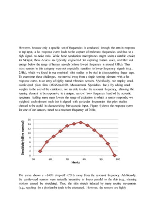 However, because only a specific set of frequencies is conducted through the arm in response
to tap input, a flat response curve leads to the capture of irrelevant frequencies and thus to a
high signal- to-noise ratio. While bone conduction microphones might seem a suitable choice
for Skinput, these devices are typically engineered for capturing human voice, and filter out
energy below the range of human speech (whose lowest frequency is around 85Hz). Thus
most sensors in this category were not especially sensitive to lower-frequency signals (e.g.,
25Hz), which we found in our empirical pilot studies to be vital in characterizing finger taps.
To overcome these challenges, we moved away from a single sensing element with a flat
response curve, to an array of highly tuned vibration sensors. Specifically, we employ small,
cantilevered piezo films (MiniSense100, Measurement Specialties, Inc.). By adding small
weights to the end of the cantilever, we are able to alter the resonant frequency, allowing the
sensing element to be responsive to a unique, narrow, low- frequency band of the acoustic
spectrum. Adding more mass lowers the range of excitation to which a sensor responds; we
weighted each element such that it aligned with particular frequencies that pilot studies
showed to be useful in characterizing bio-acoustic input. Figure 4 shows the response curve
for one of our sensors, tuned to a resonant frequency of 78Hz.
The curve shows a ~14dB drop-off ±20Hz away from the resonant frequency. Additionally,
the cantilevered sensors were naturally insensitive to forces parallel to the skin (e.g., shearing
motions caused by stretching). Thus, the skin stretch induced by many routine movements
(e.g., reaching for a doorknob) tends to be attenuated. However, the sensors are highly
 
