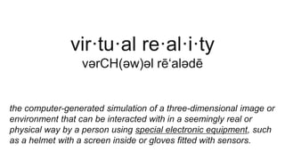 vir·tu·al re·al·i·ty
vərCH(əw)əl rē‘alədē
the computer-generated simulation of a three-dimensional image or
environment that can be interacted with in a seemingly real or
physical way by a person using special electronic equipment, such
as a helmet with a screen inside or gloves fitted with sensors.
 