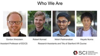 Gordon Wetzstein Robert Konrad Nitish Padmanaban Hayato Ikoma
Who We Are
Assistant Professor of EE/CS Research Assistants and TAs of Stanford VR Course
 