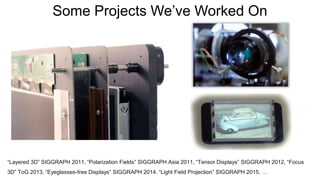 Some Projects We’ve Worked On
“Layered 3D” SIGGRAPH 2011, “Polarization Fields” SIGGRAPH Asia 2011, “Tensor Displays” SIGGRAPH 2012, “Focus
3D” ToG 2013, “Eyeglasses-free Displays” SIGGRAPH 2014, “Light Field Projection” SIGGRAPH 2015, …
 