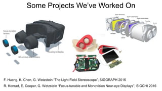 Some Projects We’ve Worked On
F. Huang, K. Chen, G. Wetzstein “The Light Field Stereoscope”, SIGGRAPH 2015
R. Konrad, E. Cooper, G. Wetzstein “Focus-tunable and Monovision Near-eye Displays”, SIGCHI 2016
 