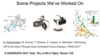 Some Projects We’ve Worked On
N. Padmanaban, R. Konrad, T. Stramer, E. Cooper, G. Wetzstein “Optimizing
VR for All Users Through Gaze-contingent Focus Displays”, PNAS 2017
 SIGGRAPH 2017 Talk, Thu 3:45-5:15pm, Room 152
 