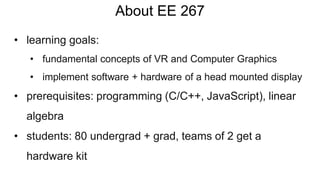 About EE 267
• learning goals:
• fundamental concepts of VR and Computer Graphics
• implement software + hardware of a head mounted display
• prerequisites: programming (C/C++, JavaScript), linear
algebra
• students: 80 undergrad + grad, teams of 2 get a
hardware kit
 