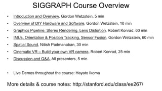 SIGGRAPH Course Overview
• Introduction and Overview, Gordon Wetzstein, 5 min
• Overview of DIY Hardware and Software, Gordon Wetzstein, 10 min
• Graphics Pipeline, Stereo Rendering, Lens Distortion, Robert Konrad, 60 min
• IMUs, Orientation & Position Tracking, Sensor Fusion, Gordon Wetzstein, 60 min
• Spatial Sound, Nitish Padmanaban, 30 min
• Cinematic VR – Build your own VR camera, Robert Konrad, 25 min
• Discussion and Q&A, All presenters, 5 min
• Live Demos throughout the course: Hayato Ikoma
More details & course notes: http://stanford.edu/class/ee267/
 