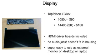 Display
• Topfoison LCDs:
• 1080p - $90
• 1440p (2K) - $100
• HDMI driver boards included
• no audio jack! doesn’t fit in housing
• super easy to use as external
monitor on desktop or laptop
 