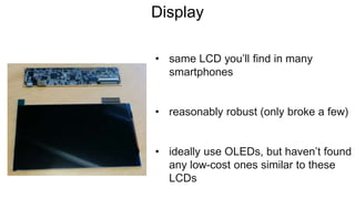 Display
• same LCD you’ll find in many
smartphones
• reasonably robust (only broke a few)
• ideally use OLEDs, but haven’t found
any low-cost ones similar to these
LCDs
 