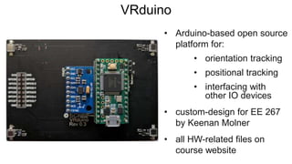 VRduino
• Arduino-based open source
platform for:
• orientation tracking
• positional tracking
• interfacing with
other IO devices
• custom-design for EE 267
by Keenan Molner
• all HW-related files on
course website
 