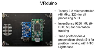 VRduino
• Teensy 3.2 microcontroller
(48 MHz, $20) for all
processing & IO
• InvenSense 9250 IMU (9-
DOF, $6) for orientation
tracking
• Triad photodiodes &
precondition circuit ($1) for
position tracking with HTC
Lighthouse
 